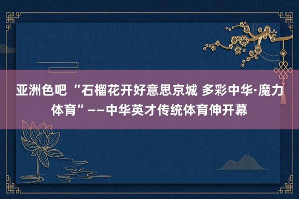 亚洲色吧 “石榴花开好意思京城 多彩中华·魔力体育”——中华英才传统体育伸开幕