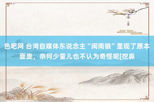 色吧网 台湾自媒体东说念主“闽南狼”显现了原本面庞，奈何少量儿也不认为奇怪呢[挖鼻