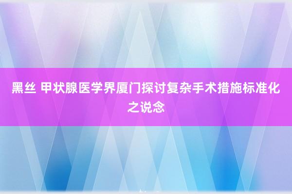 黑丝 甲状腺医学界厦门探讨复杂手术措施标准化之说念