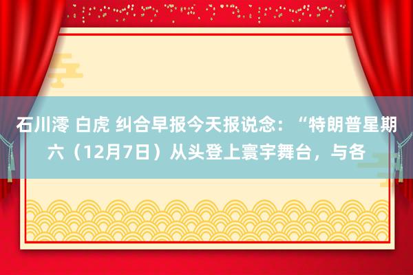 石川澪 白虎 纠合早报今天报说念：“特朗普星期六（12月7日）从头登上寰宇舞台，与各