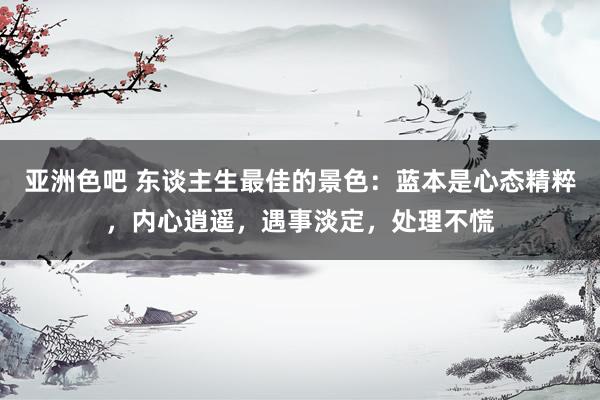 亚洲色吧 东谈主生最佳的景色：蓝本是心态精粹，内心逍遥，遇事淡定，处理不慌