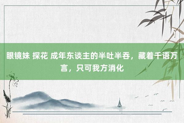 眼镜妹 探花 成年东谈主的半吐半吞，藏着千语万言，只可我方消化