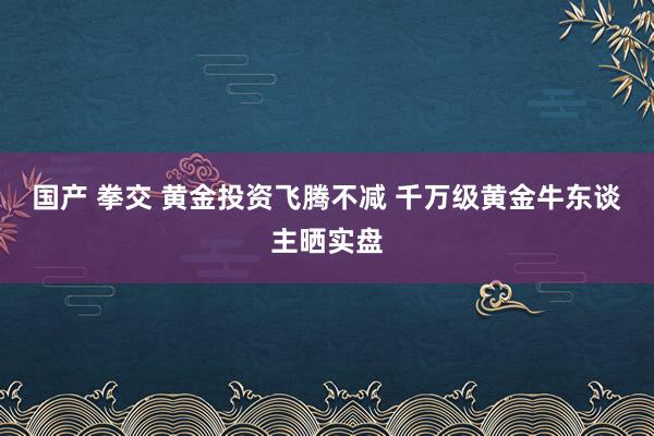 国产 拳交 黄金投资飞腾不减 千万级黄金牛东谈主晒实盘