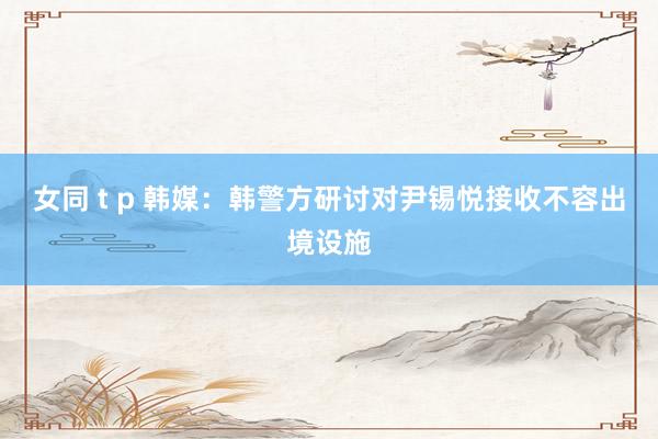 女同 t p 韩媒：韩警方研讨对尹锡悦接收不容出境设施