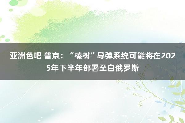 亚洲色吧 普京：“榛树”导弹系统可能将在2025年下半年部署至白俄罗斯