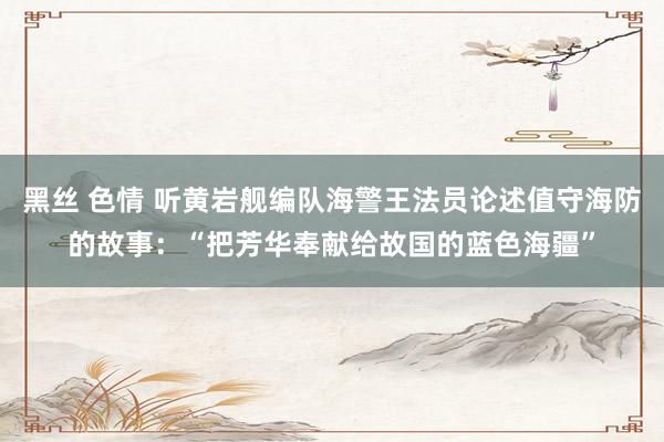 黑丝 色情 听黄岩舰编队海警王法员论述值守海防的故事：“把芳华奉献给故国的蓝色海疆”