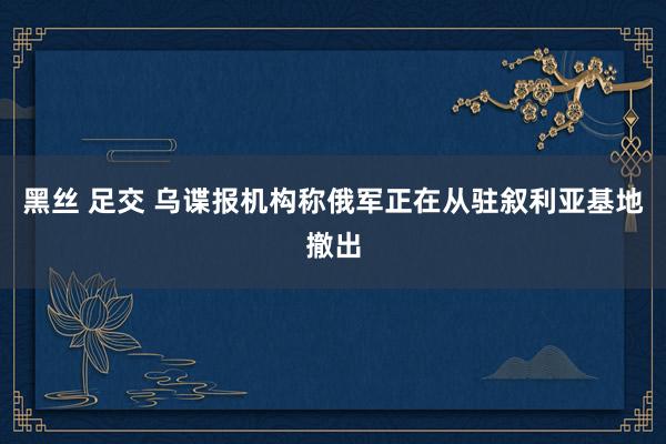 黑丝 足交 乌谍报机构称俄军正在从驻叙利亚基地撤出