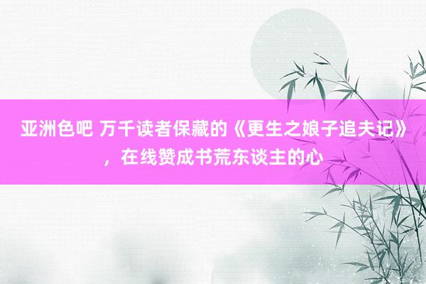 亚洲色吧 万千读者保藏的《更生之娘子追夫记》，在线赞成书荒东谈主的心