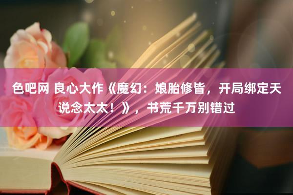 色吧网 良心大作《魔幻：娘胎修皆，开局绑定天说念太太！》，书荒千万别错过
