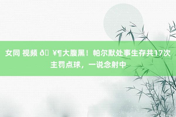 女同 视频 🥶大腹黑！帕尔默处事生存共17次主罚点球，一说念射中