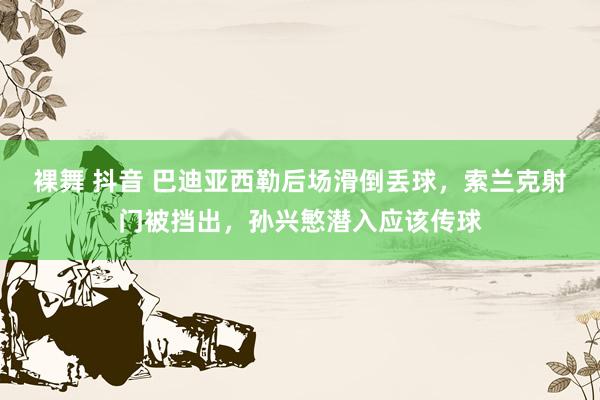 裸舞 抖音 巴迪亚西勒后场滑倒丢球，索兰克射门被挡出，孙兴慜潜入应该传球