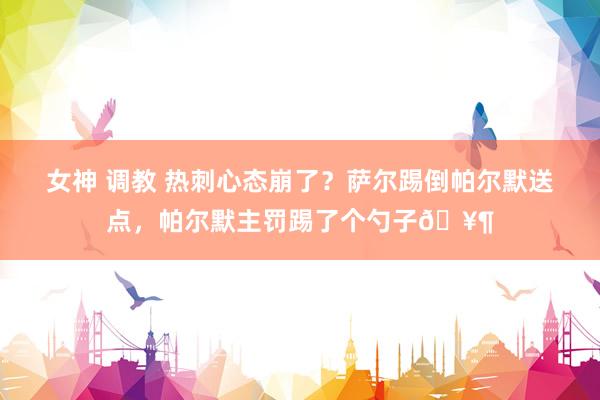女神 调教 热刺心态崩了？萨尔踢倒帕尔默送点，帕尔默主罚踢了个勺子🥶