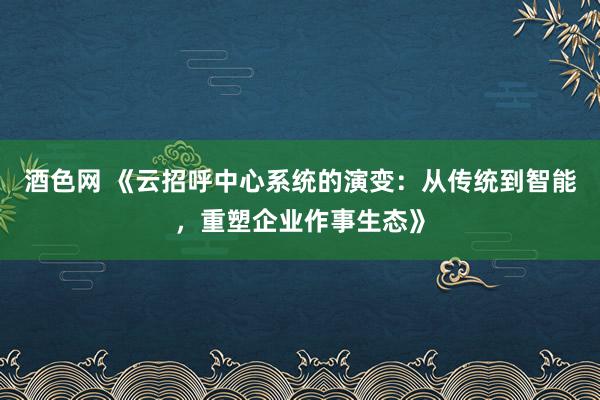 酒色网 《云招呼中心系统的演变：从传统到智能，重塑企业作事生态》