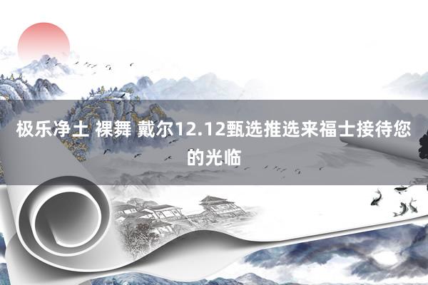 极乐净土 裸舞 戴尔12.12甄选推选来福士接待您的光临