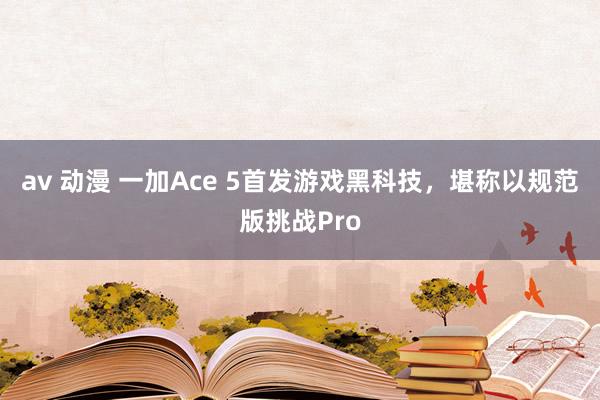 av 动漫 一加Ace 5首发游戏黑科技，堪称以规范版挑战Pro