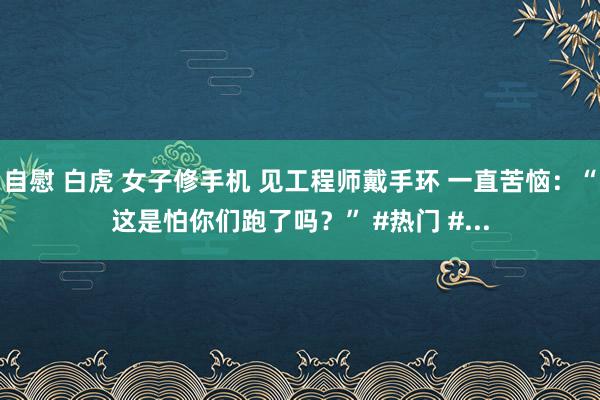 自慰 白虎 女子修手机 见工程师戴手环 一直苦恼：“这是怕你们跑了吗？” #热门 #...