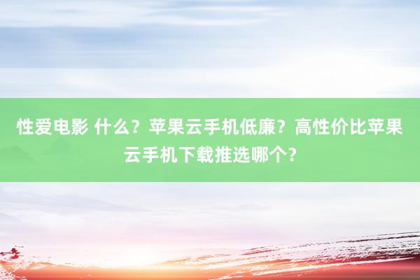 性爱电影 什么？苹果云手机低廉？高性价比苹果云手机下载推选哪个？