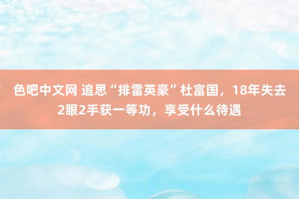 色吧中文网 追思“排雷英豪”杜富国，18年失去2眼2手获一等功，享受什么待遇