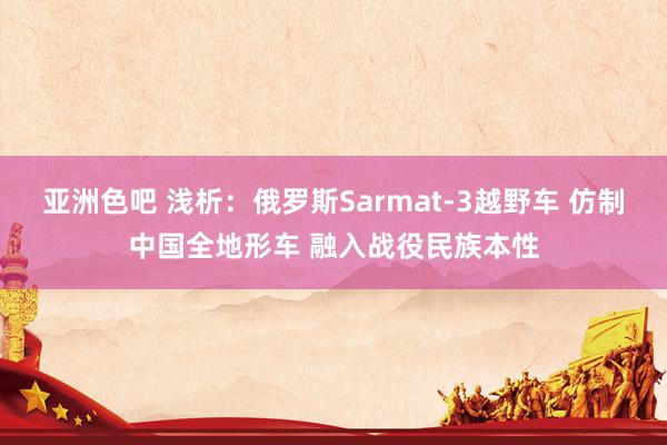 亚洲色吧 浅析：俄罗斯Sarmat-3越野车 仿制中国全地形车 融入战役民族本性