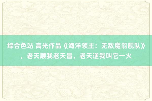 综合色站 高光作品《海洋领主：无敌魔能舰队》，老天顺我老天昌，老天逆我叫它一火