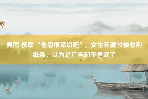 男同 按摩 “他忍很深切吧”，女生在藏书楼收到纸条，以为是广告却千里默了
