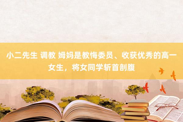小二先生 调教 姆妈是教悔委员、收获优秀的高一女生，将女同学斩首剖腹