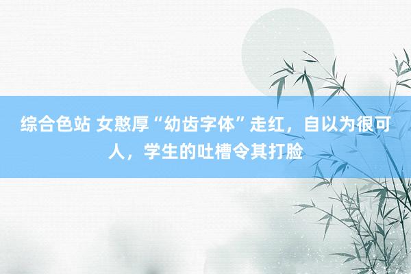 综合色站 女憨厚“幼齿字体”走红，自以为很可人，学生的吐槽令其打脸