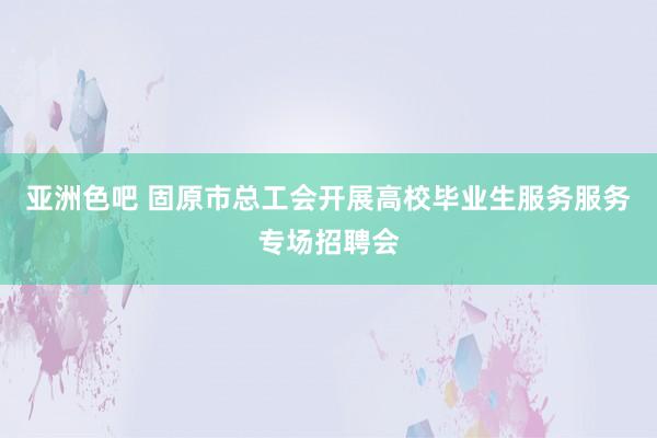 亚洲色吧 固原市总工会开展高校毕业生服务服务专场招聘会