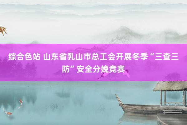综合色站 山东省乳山市总工会开展冬季“三查三防”安全分娩竞赛