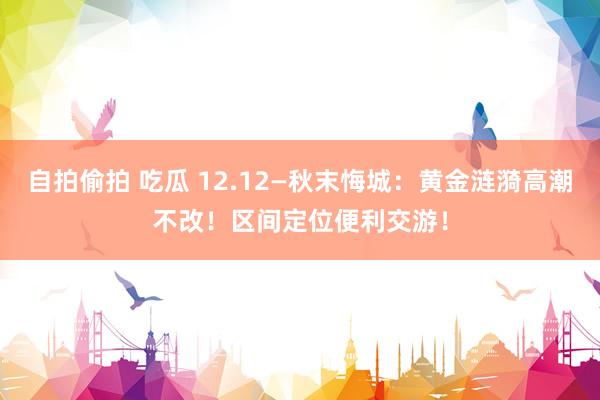 自拍偷拍 吃瓜 12.12—秋末悔城：黄金涟漪高潮不改！区间定位便利交游！