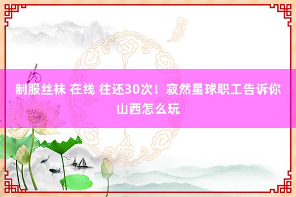 制服丝袜 在线 往还30次！寂然星球职工告诉你山西怎么玩