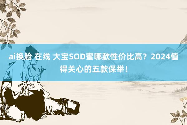 ai换脸 在线 大宝SOD蜜哪款性价比高？2024值得关心的五款保举！