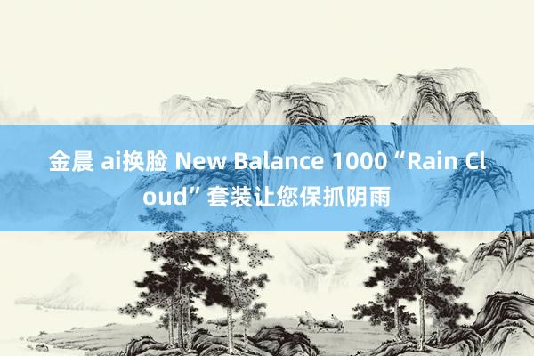 金晨 ai换脸 New Balance 1000“Rain Cloud”套装让您保抓阴雨