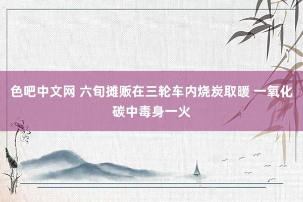 色吧中文网 六旬摊贩在三轮车内烧炭取暖 一氧化碳中毒身一火