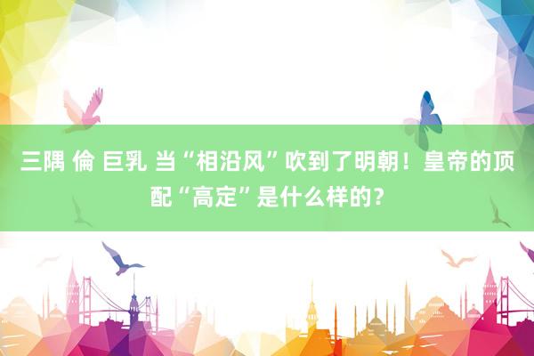三隅 倫 巨乳 当“相沿风”吹到了明朝！皇帝的顶配“高定”是什么样的？