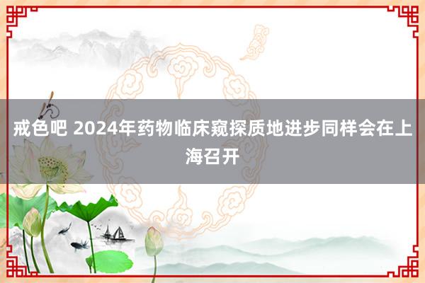戒色吧 2024年药物临床窥探质地进步同样会在上海召开