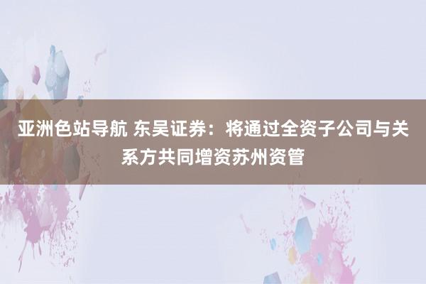 亚洲色站导航 东吴证券：将通过全资子公司与关系方共同增资苏州资管