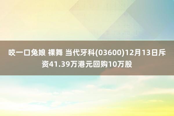 咬一口兔娘 裸舞 当代牙科(03600)12月13日斥资41.39万港元回购10万股