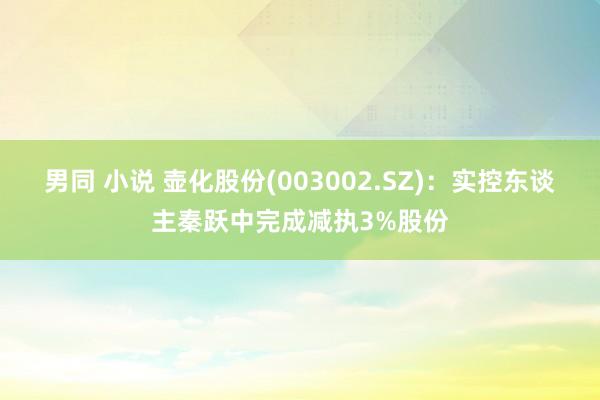 男同 小说 壶化股份(003002.SZ)：实控东谈主秦跃中完成减执3%股份