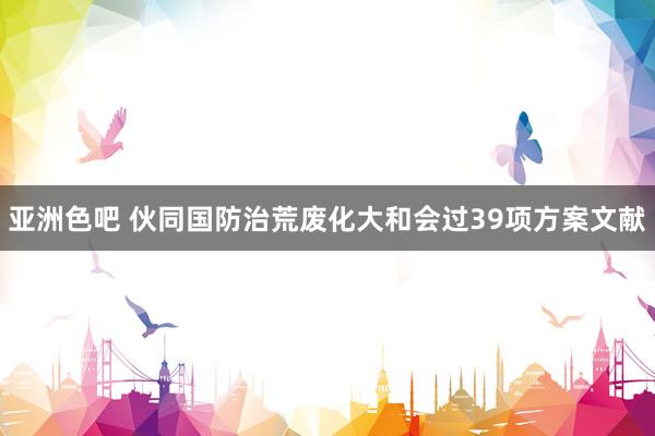 亚洲色吧 伙同国防治荒废化大和会过39项方案文献