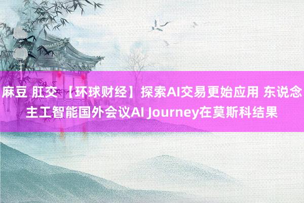 麻豆 肛交 【环球财经】探索AI交易更始应用 东说念主工智能国外会议AI Journey在莫斯科结果