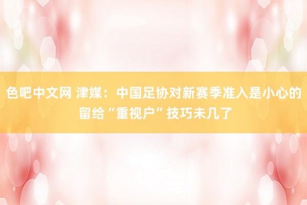 色吧中文网 津媒：中国足协对新赛季准入是小心的 留给“重视户”技巧未几了