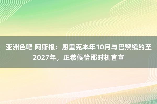 亚洲色吧 阿斯报：恩里克本年10月与巴黎续约至2027年，正恭候恰那时机官宣