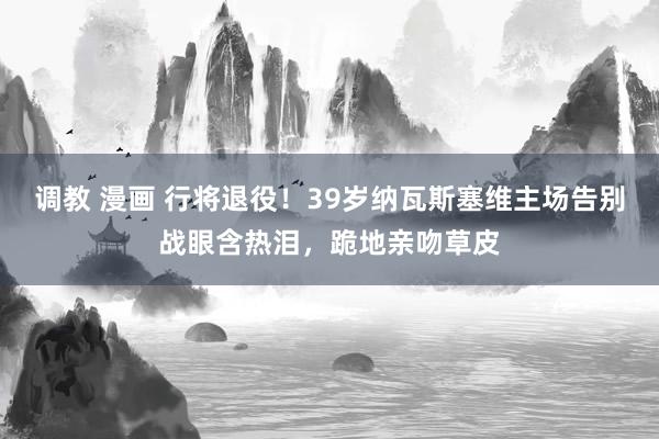 调教 漫画 行将退役！39岁纳瓦斯塞维主场告别战眼含热泪，跪地亲吻草皮