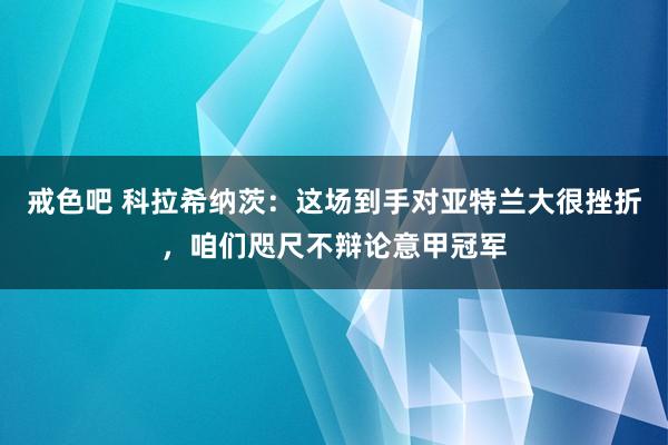 戒色吧 科拉希纳茨：这场到手对亚特兰大很挫折，咱们咫尺不辩论意甲冠军