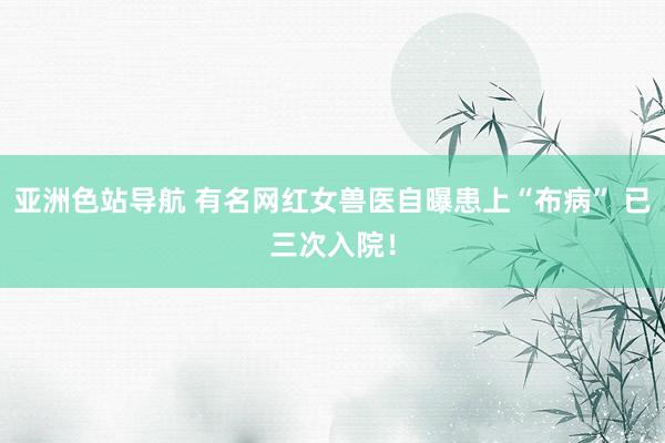 亚洲色站导航 有名网红女兽医自曝患上“布病” 已三次入院！