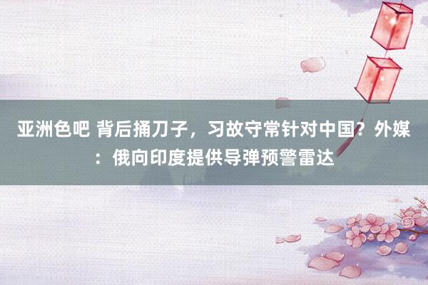 亚洲色吧 背后捅刀子，习故守常针对中国？外媒：俄向印度提供导弹预警雷达