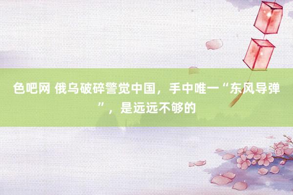 色吧网 俄乌破碎警觉中国，手中唯一“东风导弹”，是远远不够的