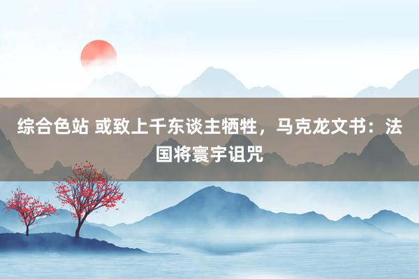 综合色站 或致上千东谈主牺牲，马克龙文书：法国将寰宇诅咒