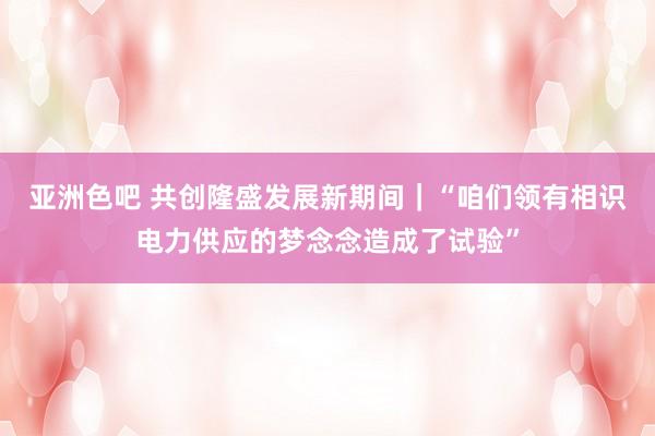 亚洲色吧 共创隆盛发展新期间｜“咱们领有相识电力供应的梦念念造成了试验”